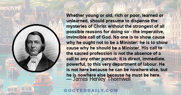 Whether young or old, rich or poor, learned or unlearned, should presume to dispense the mysteries of Christ without the strongest of all possible reasons for doing so - the imperative, invincible call of God. No one is 