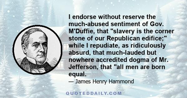 I endorse without reserve the much-abused sentiment of Gov. M'Duffie, that slavery is the corner stone of our Republican edifice; while I repudiate, as ridiculously absurd, that much-lauded but nowhere accredited dogma