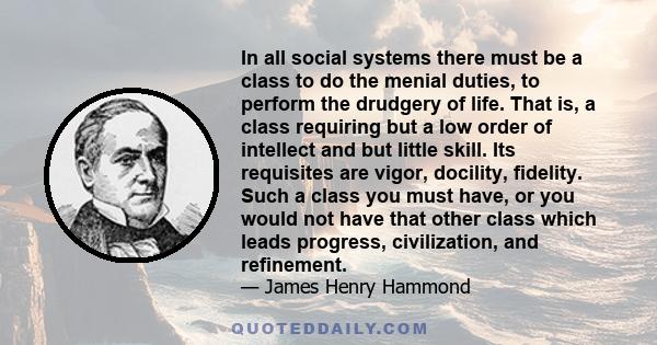 In all social systems there must be a class to do the menial duties, to perform the drudgery of life. That is, a class requiring but a low order of intellect and but little skill. Its requisites are vigor, docility,