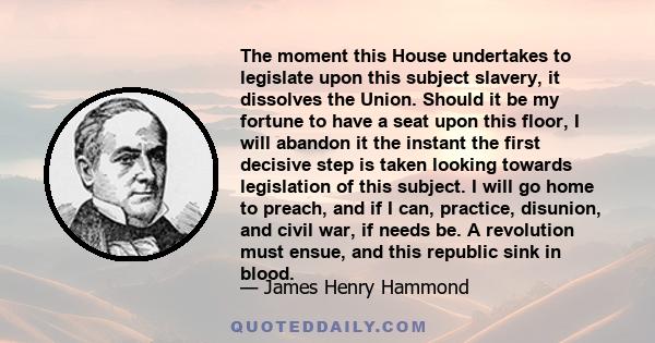 The moment this House undertakes to legislate upon this subject slavery, it dissolves the Union. Should it be my fortune to have a seat upon this floor, I will abandon it the instant the first decisive step is taken