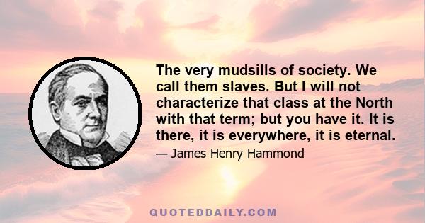 The very mudsills of society. We call them slaves. But I will not characterize that class at the North with that term; but you have it. It is there, it is everywhere, it is eternal.