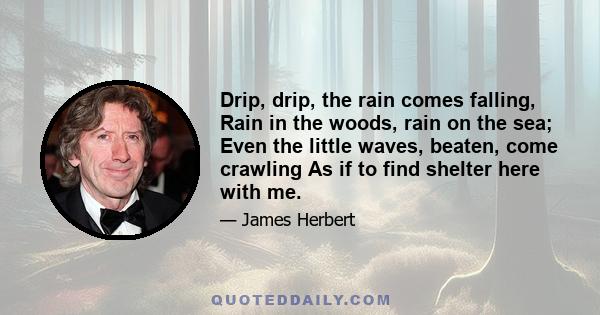 Drip, drip, the rain comes falling, Rain in the woods, rain on the sea; Even the little waves, beaten, come crawling As if to find shelter here with me.