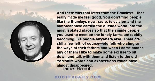 And there was that letter from the Bramleys—that really made me feel good. You don’t find people like the Bramleys now; radio, television and the motorcar have carried the outside world into the most isolated places so