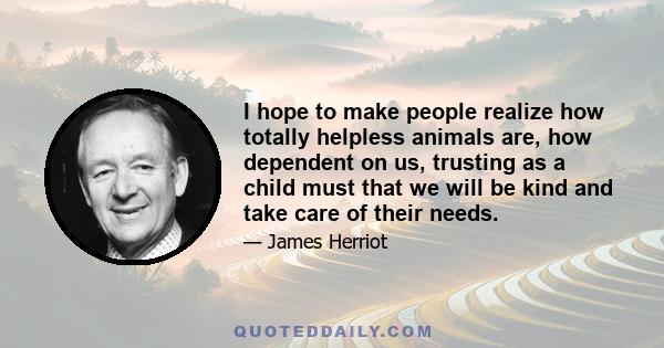 I hope to make people realize how totally helpless animals are, how dependent on us, trusting as a child must that we will be kind and take care of their needs.