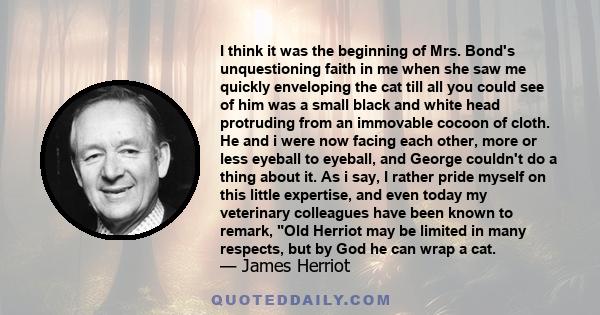 I think it was the beginning of Mrs. Bond's unquestioning faith in me when she saw me quickly enveloping the cat till all you could see of him was a small black and white head protruding from an immovable cocoon of