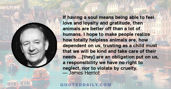 If having a soul means being able to feel love and loyalty and gratitude, then animals are better off than a lot of humans. I hope to make people realize how totally helpless animals are, how dependent on us, trusting