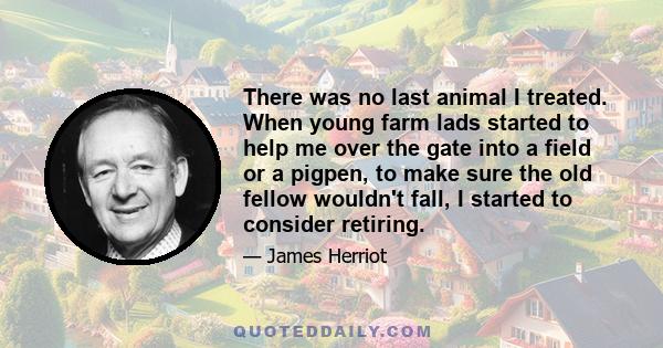 There was no last animal I treated. When young farm lads started to help me over the gate into a field or a pigpen, to make sure the old fellow wouldn't fall, I started to consider retiring.