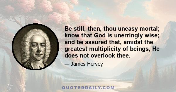 Be still, then, thou uneasy mortal; know that God is unerringly wise; and be assured that, amidst the greatest multiplicity of beings, He does not overlook thee.