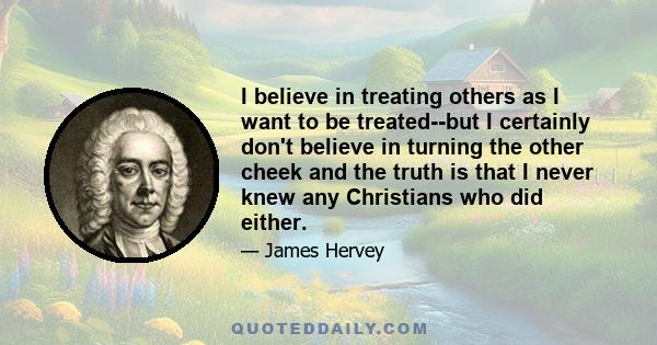 I believe in treating others as I want to be treated--but I certainly don't believe in turning the other cheek and the truth is that I never knew any Christians who did either.