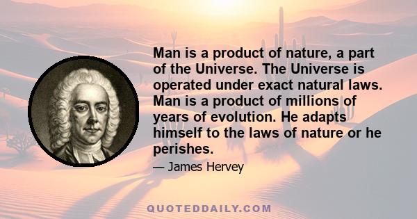 Man is a product of nature, a part of the Universe. The Universe is operated under exact natural laws. Man is a product of millions of years of evolution. He adapts himself to the laws of nature or he perishes.