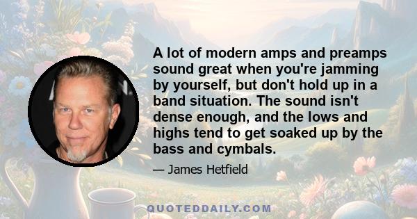 A lot of modern amps and preamps sound great when you're jamming by yourself, but don't hold up in a band situation. The sound isn't dense enough, and the lows and highs tend to get soaked up by the bass and cymbals.