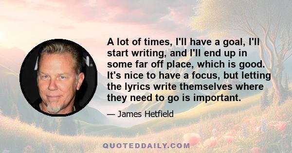 A lot of times, I'll have a goal, I'll start writing, and I'll end up in some far off place, which is good. It's nice to have a focus, but letting the lyrics write themselves where they need to go is important.