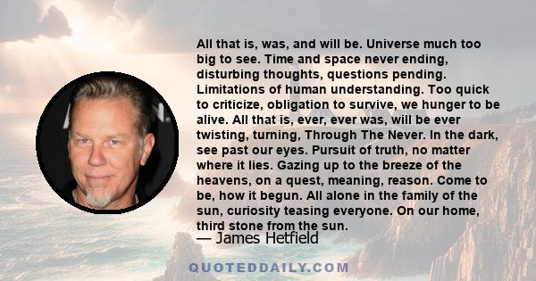 All that is, was, and will be. Universe much too big to see. Time and space never ending, disturbing thoughts, questions pending. Limitations of human understanding. Too quick to criticize, obligation to survive, we