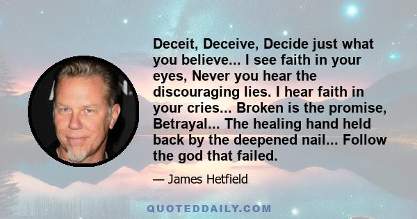 Deceit, Deceive, Decide just what you believe... I see faith in your eyes, Never you hear the discouraging lies. I hear faith in your cries... Broken is the promise, Betrayal... The healing hand held back by the