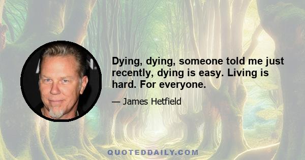 Dying, dying, someone told me just recently, dying is easy. Living is hard. For everyone.