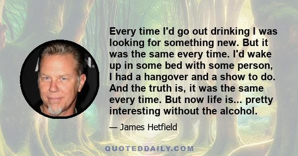 Every time I'd go out drinking I was looking for something new. But it was the same every time. I'd wake up in some bed with some person, I had a hangover and a show to do. And the truth is, it was the same every time.