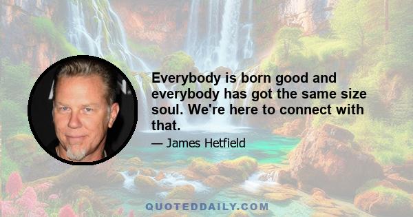 Everybody is born good and everybody has got the same size soul. We're here to connect with that.