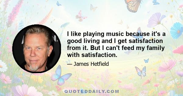 I like playing music because it's a good living and I get satisfaction from it. But I can't feed my family with satisfaction.