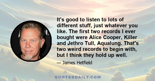 It's good to listen to lots of different stuff, just whatever you like. The first two records I ever bought were Alice Cooper, Killer and Jethro Tull, Aqualung. That's two weird records to begin with, but I think they