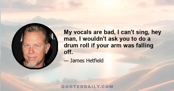 My vocals are bad, I can't sing, hey man, I wouldn't ask you to do a drum roll if your arm was falling off.