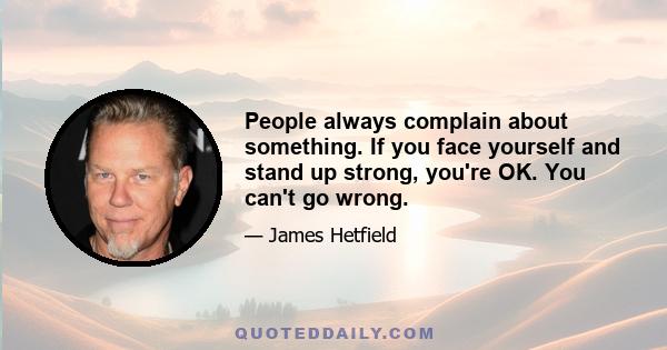 People always complain about something. If you face yourself and stand up strong, you're OK. You can't go wrong.