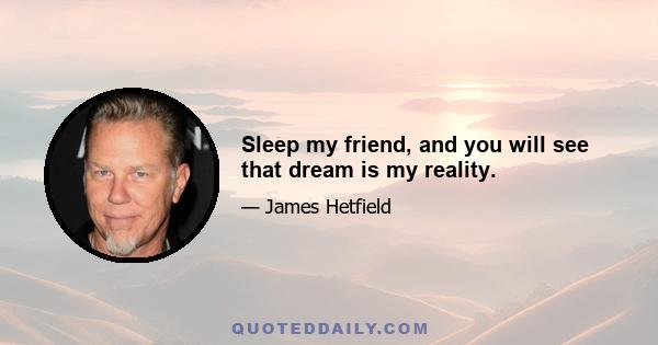 Sleep my friend, and you will see that dream is my reality.