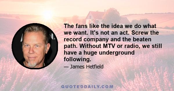 The fans like the idea we do what we want. It's not an act. Screw the record company and the beaten path. Without MTV or radio, we still have a huge underground following.