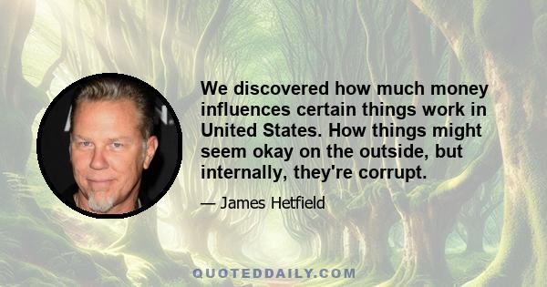 We discovered how much money influences certain things work in United States. How things might seem okay on the outside, but internally, they're corrupt.