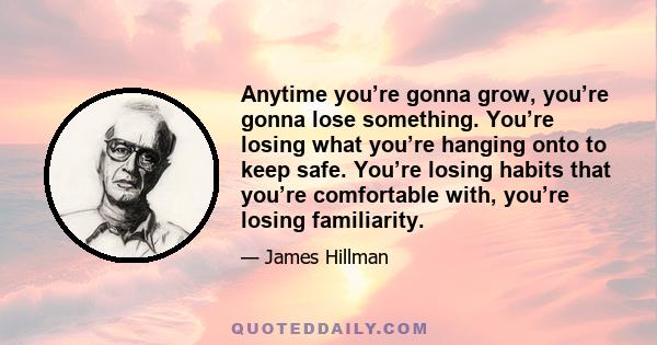 Anytime you’re gonna grow, you’re gonna lose something. You’re losing what you’re hanging onto to keep safe. You’re losing habits that you’re comfortable with, you’re losing familiarity.