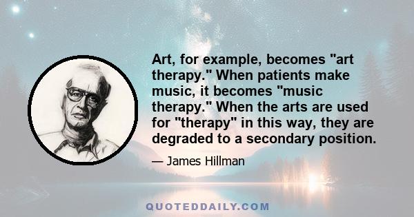 Art, for example, becomes art therapy. When patients make music, it becomes music therapy. When the arts are used for therapy in this way, they are degraded to a secondary position.