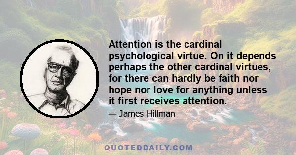 Attention is the cardinal psychological virtue. On it depends perhaps the other cardinal virtues, for there can hardly be faith nor hope nor love for anything unless it first receives attention.