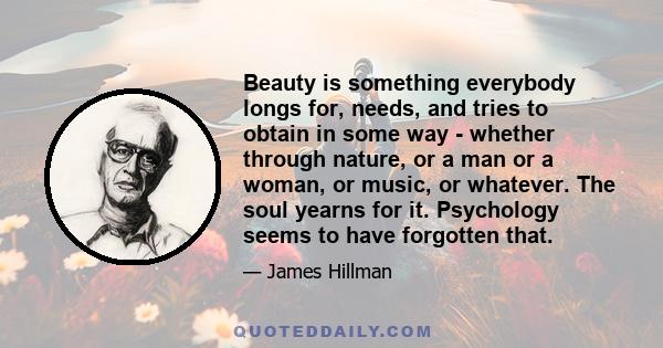 Beauty is something everybody longs for, needs, and tries to obtain in some way - whether through nature, or a man or a woman, or music, or whatever. The soul yearns for it. Psychology seems to have forgotten that.