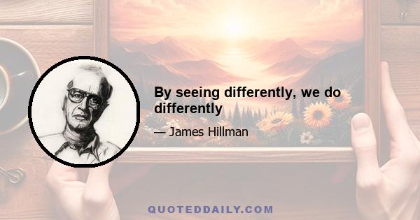 By seeing differently, we do differently