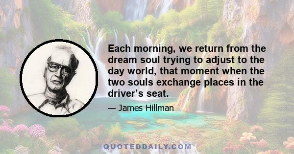 Each morning, we return from the dream soul trying to adjust to the day world, that moment when the two souls exchange places in the driver’s seat.