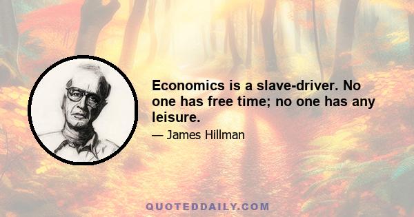 Economics is a slave-driver. No one has free time; no one has any leisure.