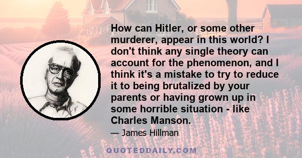 How can Hitler, or some other murderer, appear in this world? I don't think any single theory can account for the phenomenon, and I think it's a mistake to try to reduce it to being brutalized by your parents or having