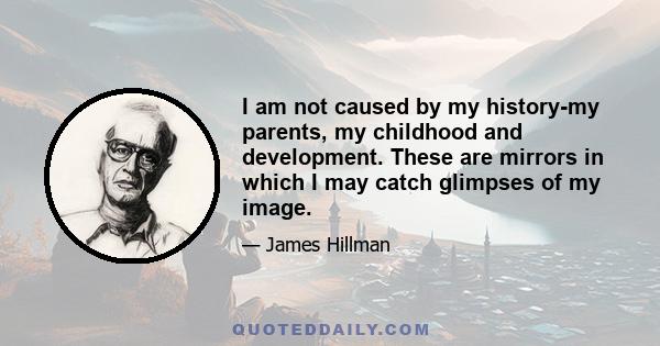 I am not caused by my history-my parents, my childhood and development. These are mirrors in which I may catch glimpses of my image.