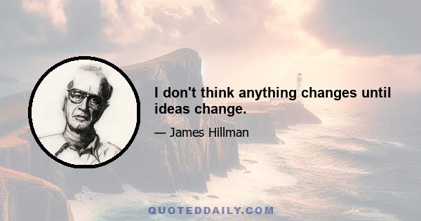 I don't think anything changes until ideas change.