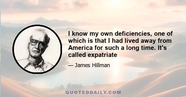 I know my own deficiencies, one of which is that I had lived away from America for such a long time. It's called expatriate