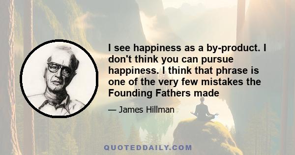 I see happiness as a by-product. I don't think you can pursue happiness. I think that phrase is one of the very few mistakes the Founding Fathers made