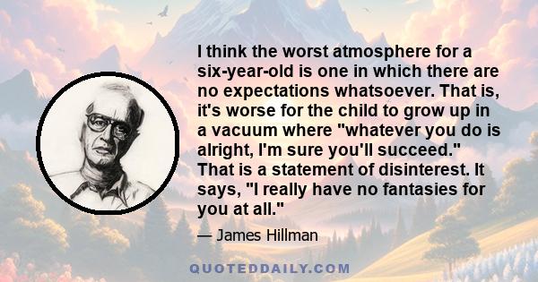 I think the worst atmosphere for a six-year-old is one in which there are no expectations whatsoever. That is, it's worse for the child to grow up in a vacuum where whatever you do is alright, I'm sure you'll succeed.