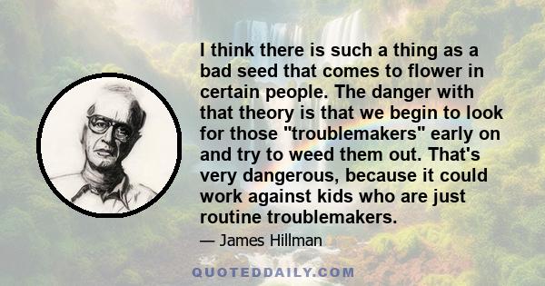 I think there is such a thing as a bad seed that comes to flower in certain people. The danger with that theory is that we begin to look for those troublemakers early on and try to weed them out. That's very dangerous,