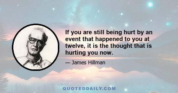 If you are still being hurt by an event that happened to you at twelve, it is the thought that is hurting you now.