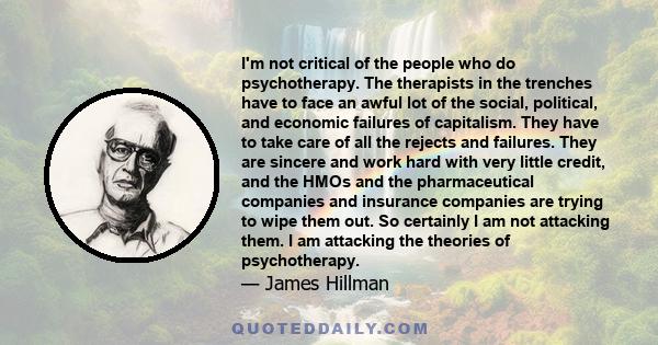 I'm not critical of the people who do psychotherapy. The therapists in the trenches have to face an awful lot of the social, political, and economic failures of capitalism. They have to take care of all the rejects and