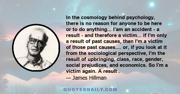 In the cosmology behind psychology, there is no reason for anyone to be here or to do anything... I'am an accident - a result - and therefore a victim... if I'm only a result of past causes, then I'm a victim of those