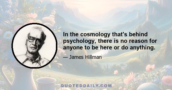 In the cosmology that's behind psychology, there is no reason for anyone to be here or do anything.