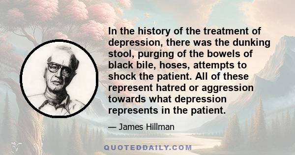 In the history of the treatment of depression, there was the dunking stool, purging of the bowels of black bile, hoses, attempts to shock the patient. All of these represent hatred or aggression towards what depression