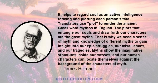 It helps to regard soul as an active intelligence, forming and plotting each person's fate. Translators use plot to render the ancient Greek word mythos in English. The plots that entangle our souls and draw forth our