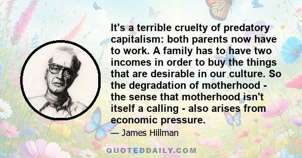 It's a terrible cruelty of predatory capitalism: both parents now have to work. A family has to have two incomes in order to buy the things that are desirable in our culture. So the degradation of motherhood - the sense 