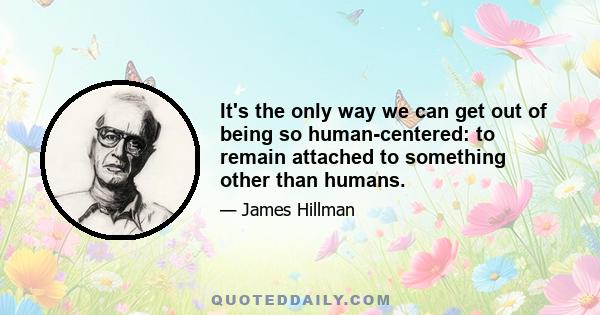 It's the only way we can get out of being so human-centered: to remain attached to something other than humans.